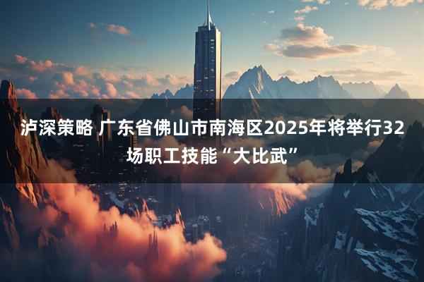 泸深策略 广东省佛山市南海区2025年将举行32场职工技能“大比武”