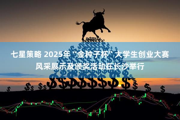 七星策略 2025年“金种子杯”大学生创业大赛风采展示及颁奖活动在长沙举行