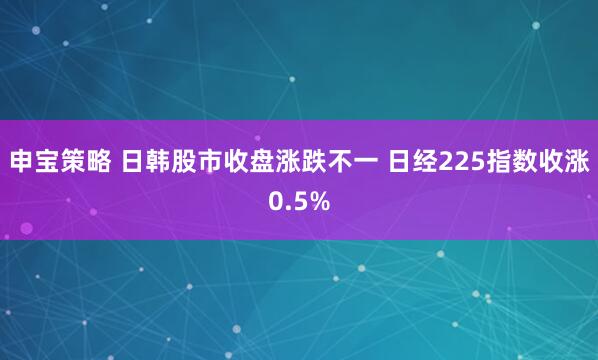 申宝策略 日韩股市收盘涨跌不一 日经225指数收涨0.5%