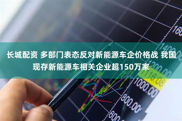 长城配资 多部门表态反对新能源车企价格战 我国现存新能源车相关企业超150万家