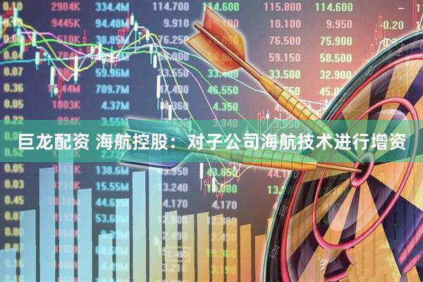 巨龙配资 海航控股：对子公司海航技术进行增资