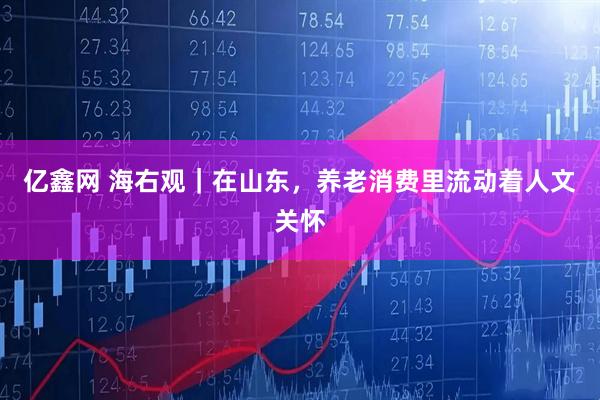 亿鑫网 海右观｜在山东，养老消费里流动着人文关怀