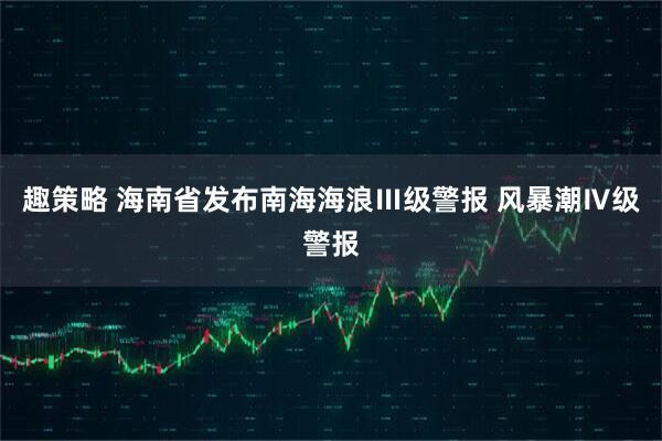 趣策略 海南省发布南海海浪Ⅲ级警报 风暴潮Ⅳ级警报