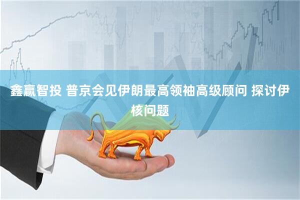 鑫赢智投 普京会见伊朗最高领袖高级顾问 探讨伊核问题