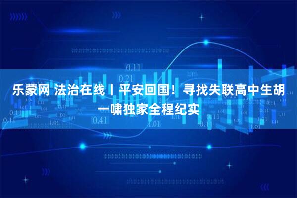 乐蒙网 法治在线丨平安回国！寻找失联高中生胡一啸独家全程纪实
