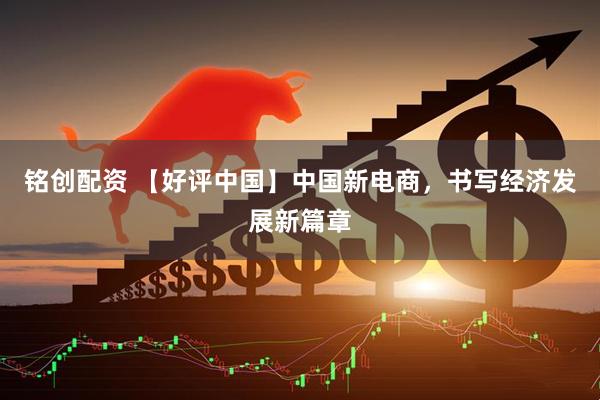 铭创配资 【好评中国】中国新电商，书写经济发展新篇章