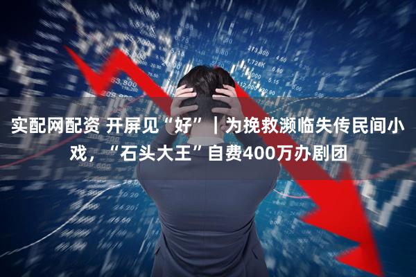 实配网配资 开屏见“好”｜为挽救濒临失传民间小戏，“石头大王”自费400万办剧团