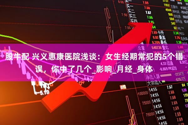 股牛配 兴义惠康医院浅谈：女生经期常犯的5个错误，你中了几个_影响_月经_身体