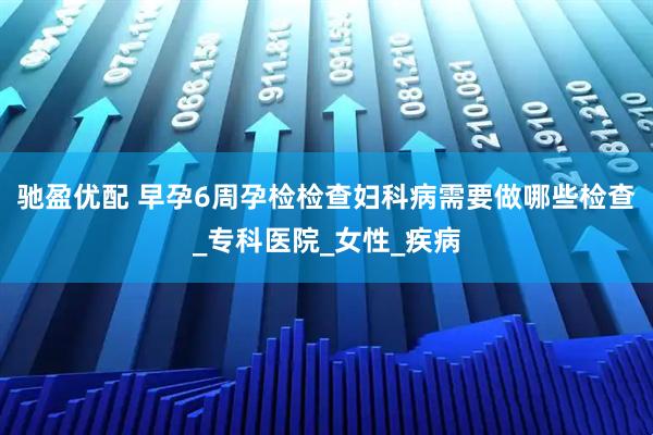 驰盈优配 早孕6周孕检检查妇科病需要做哪些检查_专科医院_女性_疾病