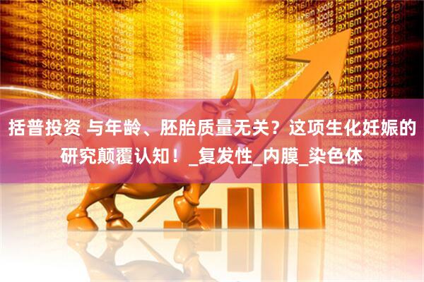 括普投资 与年龄、胚胎质量无关？这项生化妊娠的研究颠覆认知！_复发性_内膜_染色体