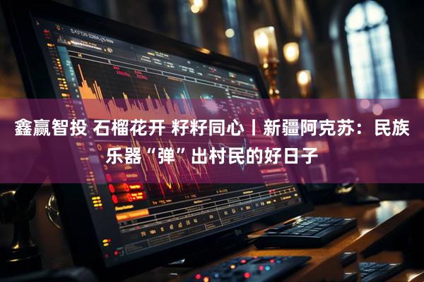 鑫赢智投 石榴花开 籽籽同心丨新疆阿克苏：民族乐器“弹”出村民的好日子