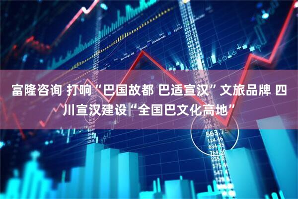 富隆咨询 打响“巴国故都 巴适宣汉”文旅品牌 四川宣汉建设“全国巴文化高地”