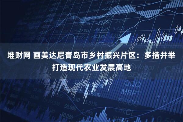 堆财网 画美达尼青岛市乡村振兴片区：多措并举打造现代农业发展高地
