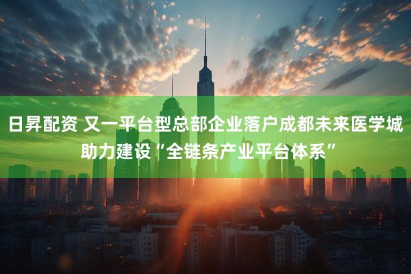 日昇配资 又一平台型总部企业落户成都未来医学城 助力建设“全链条产业平台体系”