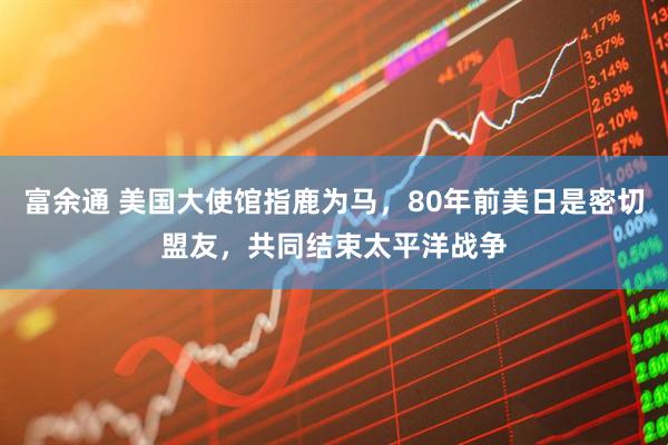 富余通 美国大使馆指鹿为马，80年前美日是密切盟友，共同结束太平洋战争