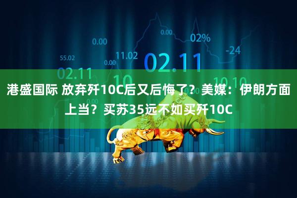 港盛国际 放弃歼10C后又后悔了？美媒：伊朗方面上当？买苏35远不如买歼10C