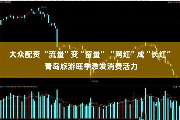 大众配资 “流量”变“留量” “网红”成“长红” 青岛旅游旺季激发消费活力