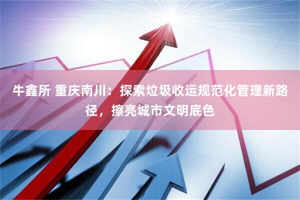 牛鑫所 重庆南川：探索垃圾收运规范化管理新路径，擦亮城市文明底色