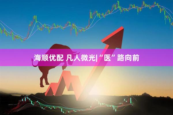 海顺优配 凡人微光|“医”路向前