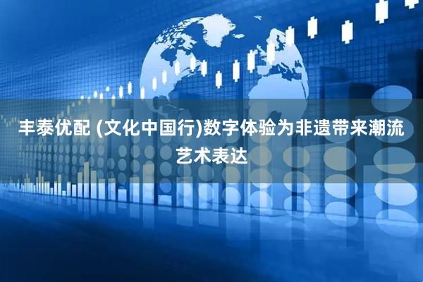 丰泰优配 (文化中国行)数字体验为非遗带来潮流艺术表达