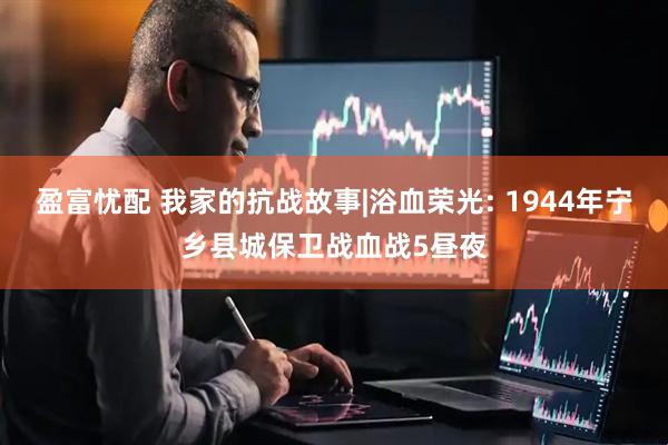 盈富忧配 我家的抗战故事|浴血荣光: 1944年宁乡县城保卫战血战5昼夜