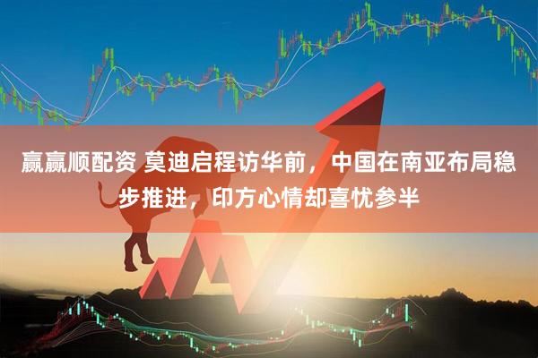 赢赢顺配资 莫迪启程访华前，中国在南亚布局稳步推进，印方心情却喜忧参半