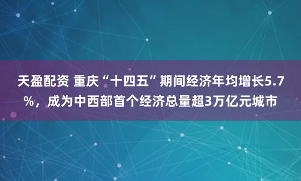 天盈配资 重庆“十四五”期间经济年均增长5.7%，成为中西部首个经济总量超3万亿元城市
