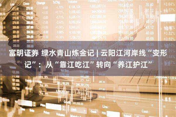 富明证券 绿水青山炼金记 | 云阳江河岸线“变形记”：从“靠江吃江”转向“养江护江”