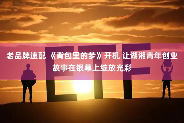 老品牌速配 《背包里的梦》开机 让湖湘青年创业故事在银幕上绽放光彩