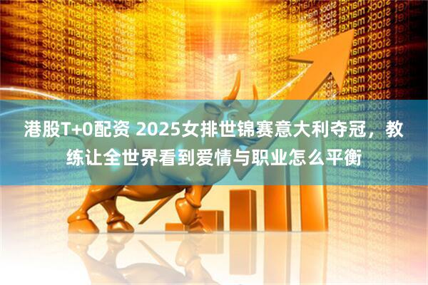 港股T+0配资 2025女排世锦赛意大利夺冠，教练让全世界看到爱情与职业怎么平衡