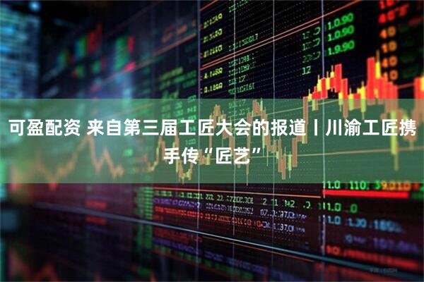 可盈配资 来自第三届工匠大会的报道丨川渝工匠携手传“匠艺”