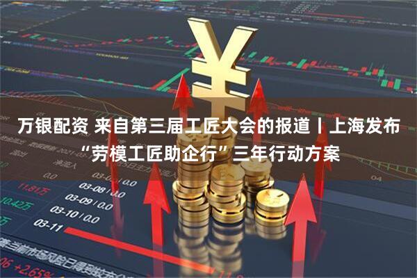 万银配资 来自第三届工匠大会的报道丨上海发布“劳模工匠助企行”三年行动方案