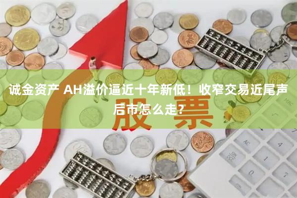 诚金资产 AH溢价逼近十年新低！收窄交易近尾声后市怎么走？
