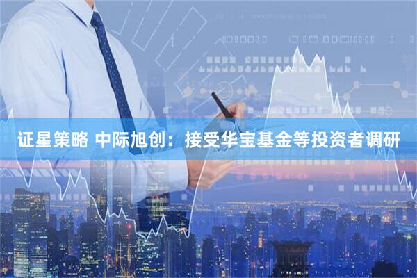 证星策略 中际旭创：接受华宝基金等投资者调研