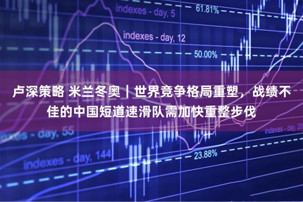 卢深策略 米兰冬奥｜世界竞争格局重塑，战绩不佳的中国短道速滑队需加快重整步伐